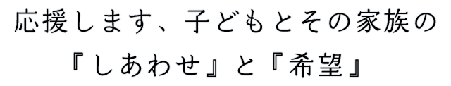 応援します、子どもとその家族の「幸せ」と「希望」