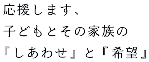 応援します、子どもとその家族の「幸せ」と「希望」